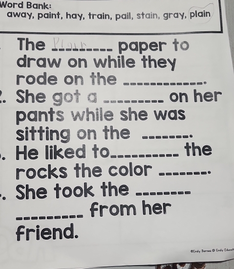 Word Bank: 
away, paint, hay, train, pail, stain, gray, plain 
The _paper to 
draw on while they 
rode on the_ 
. She got a _on her 
pants while she was 
sitting on the_ 
. 
. He liked to_ the 
rocks the color_ 
. She took the_ 
_from her 
friend. 
* mly Barnes @ Emly Eduosh