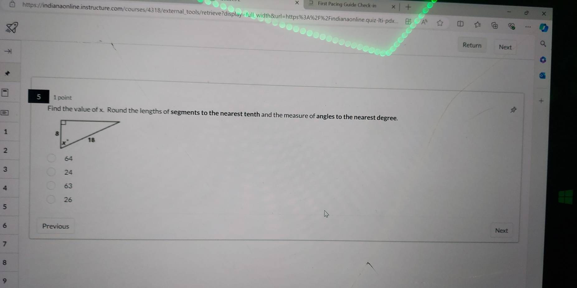 × First Pacing Guide Check-in
https://indianaonline.instructure.com/courses/4318/external_tools/retrieve?display=full_width&url=https%3A%2F%2Findianaonline.quiz-lti-pdx...
Return Next
5 1 point
Find the value of x. Round the lengths of segments to the nearest tenth and the measure of angles to the nearest degree.
1
2
64
3
24
4
63
26
5
6 Previous Next
>
8
9