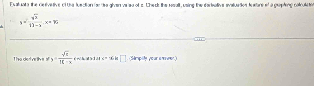 Evaluate the derivative of the function for the given value of x. Check the result, using the derivative evaluation feature of a graphing calculator
y= sqrt(x)/10-x , x=16
The derivative of y= sqrt(x)/10-x  evaluated at x=16 is □ . (Simplify your answer.)