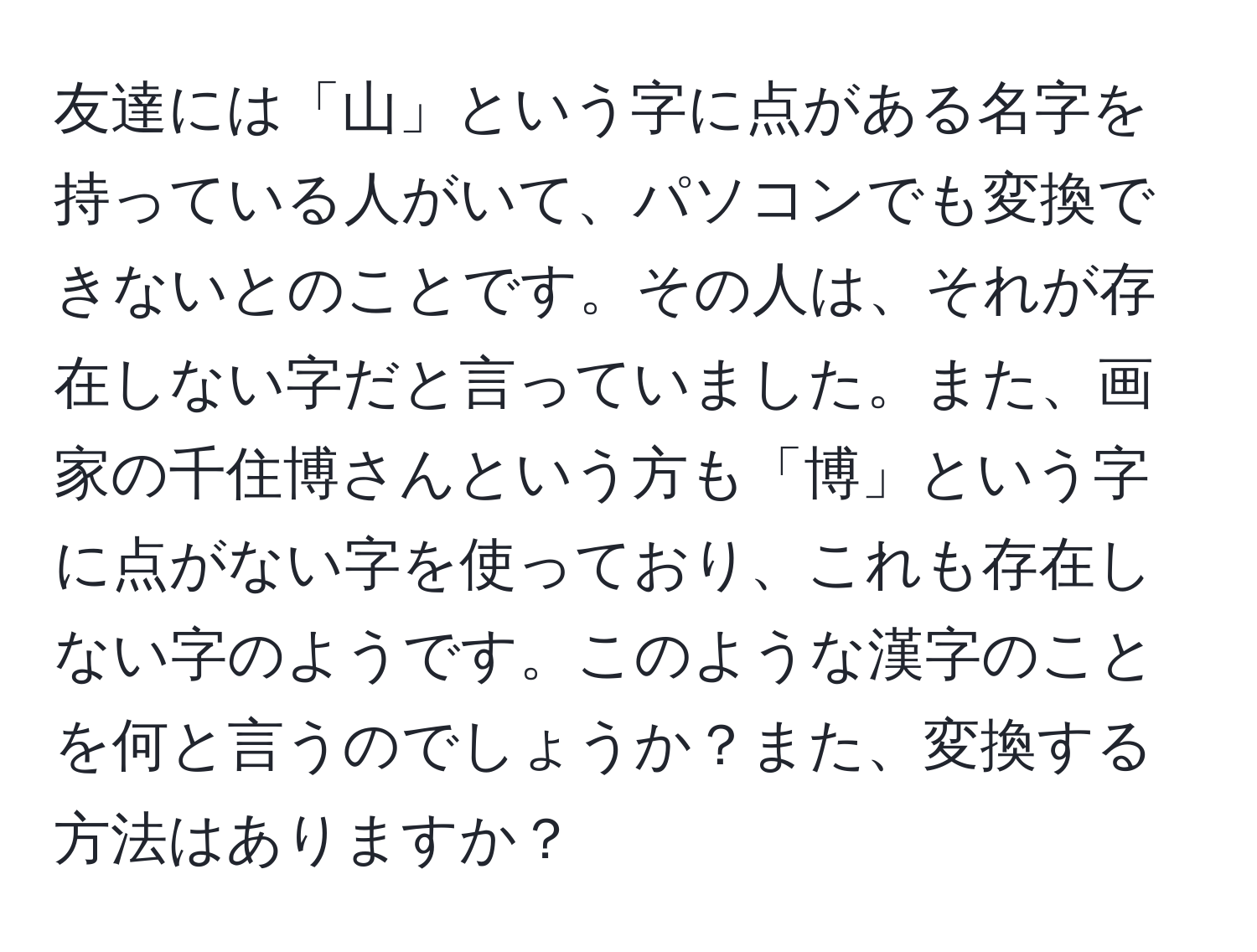 友達には「山」という字に点がある名字を持っている人がいて、パソコンでも変換できないとのことです。その人は、それが存在しない字だと言っていました。また、画家の千住博さんという方も「博」という字に点がない字を使っており、これも存在しない字のようです。このような漢字のことを何と言うのでしょうか？また、変換する方法はありますか？