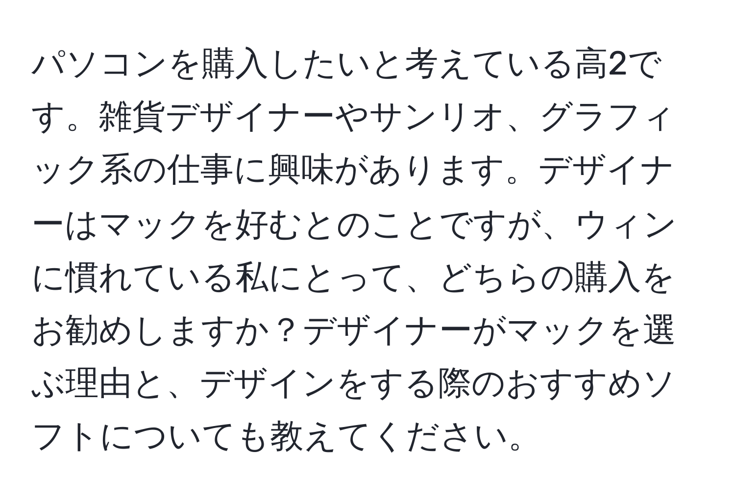 パソコンを購入したいと考えている高2です。雑貨デザイナーやサンリオ、グラフィック系の仕事に興味があります。デザイナーはマックを好むとのことですが、ウィンに慣れている私にとって、どちらの購入をお勧めしますか？デザイナーがマックを選ぶ理由と、デザインをする際のおすすめソフトについても教えてください。