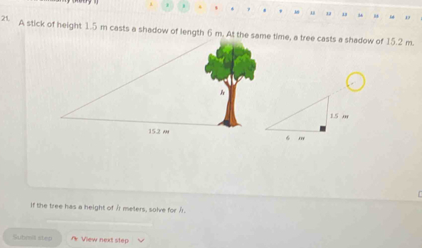 1 2 
7
21, 9 10 u u 1 16 D 
A stick of height 1.5 m casts a shadow of length 6 m. At the time, a tree casts a shadow of 15.2 m. 
if the tree has a height of / meters, solve for /. 
Submil step * View next step