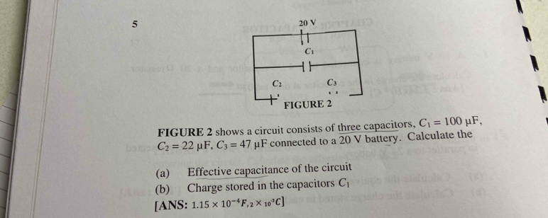 FIGURE 2 shows a circuit consists of three capacitors, C_1=100mu F,
C_2=22mu F,C_3=47 μF connected to a 20 V battery. Calculate the
(a) Effective capacitance of the circuit
(b) Charge stored in the capacitors C_1
[ANS: 1.15* 10^(-4)F,_2* _(10)^(-3)C]