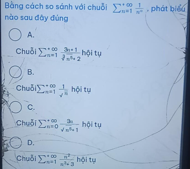 Bằng cách so sánh với chuỗi sumlimits _(n=1)^(∈fty) 1/n^a  , phát biểu
nào sau đây đúng
A.
Chuỗi sumlimits  underline(n=1)^(∈fty) (3n+1)/sqrt[3](n^5)+2  hội tụ
B.
Chuỗi sumlimits  underline(n=1)^(∈fty) 1/sqrt(n)  hội tụ
C.
Chuỗi sumlimits  underline(n=0)^(∈fty) 3n/sqrt(n^5)+1  hội tụ
D.
Chuỗi sumlimits  underline(n=1)^(∈fty) n^2/n^3+3  hội tụ