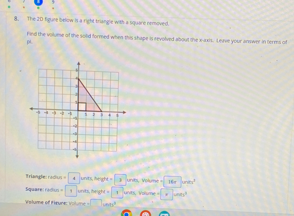 8 
. 
8. The 2D figure below is a right triangle with a square removed. 
Find the volume of the solid formed when this shape is revolved about the x-axis. Leave your answer in terms of 
pl, 
Triangle: radius =4units, height=3 units, Volume = 16π units^3
Square: radius =1 units, height =1 units, Volume = π units^3
Volume of Figure: Volume =□ units^3