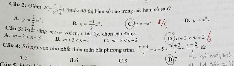 Điểm B(- 1/2 ; 1/4 ) thuộc đồ thị hàm số nào trong các hàm số sau?
A. y= 1/2 x^2. B. y= (-1)/2 x^2. c. y=-x^2.
D. y=x^2. 
Câu 3: Biết rằng m>n với m, n bất kỳ, chọn câu đúng:
A. m-3>n-3 B. m+3 C. m-2 D. n+2>m+2
Câu 4: Số nguyên nhỏ nhất thỏa mãn bất phương trình:  (x+4)/5 -x+5 là:
A. 5 B. 6 C. 8 D7