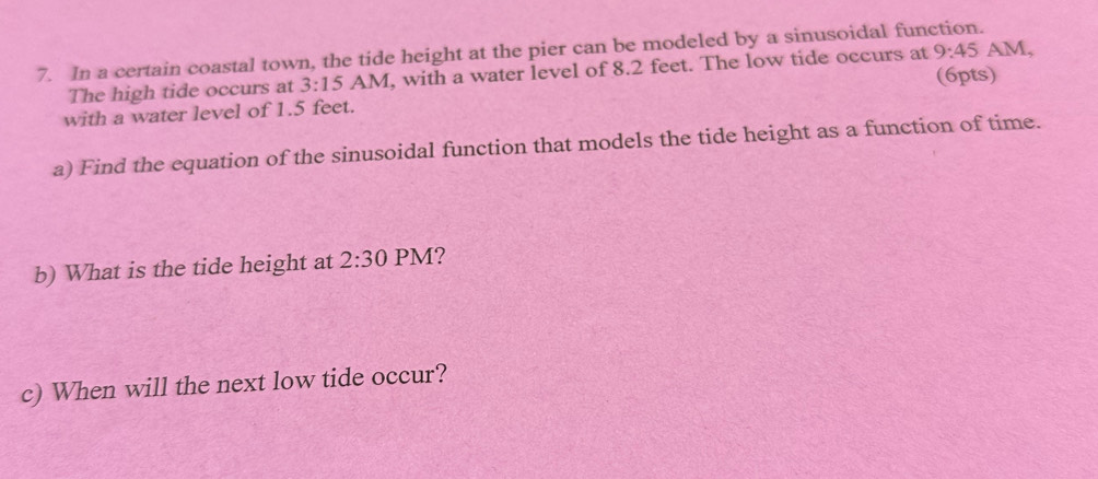 In a certain coastal town, the tide height at the pier can be modeled by a sinusoidal function. AM, 
The high tide occurs at 3:15 A N 1, with a water level of 8.2 feet. The low tide occurs at 9:45 
(6pts) 
with a water level of 1.5 feet. 
a) Find the equation of the sinusoidal function that models the tide height as a function of time. 
b) What is the tide height at 2:30 PM? 
c) When will the next low tide occur?