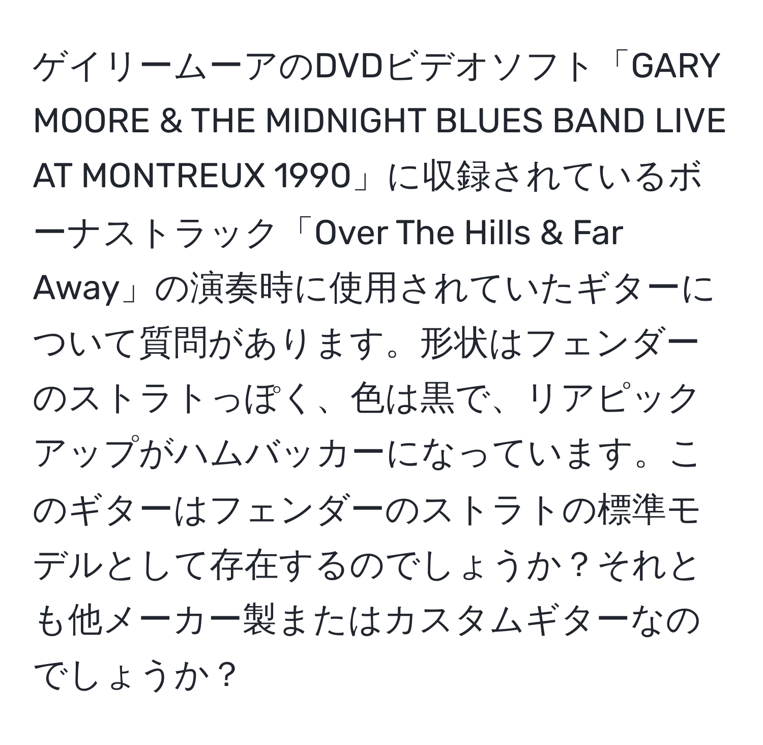 ゲイリームーアのDVDビデオソフト「GARY MOORE & THE MIDNIGHT BLUES BAND LIVE AT MONTREUX 1990」に収録されているボーナストラック「Over The Hills & Far Away」の演奏時に使用されていたギターについて質問があります。形状はフェンダーのストラトっぽく、色は黒で、リアピックアップがハムバッカーになっています。このギターはフェンダーのストラトの標準モデルとして存在するのでしょうか？それとも他メーカー製またはカスタムギターなのでしょうか？