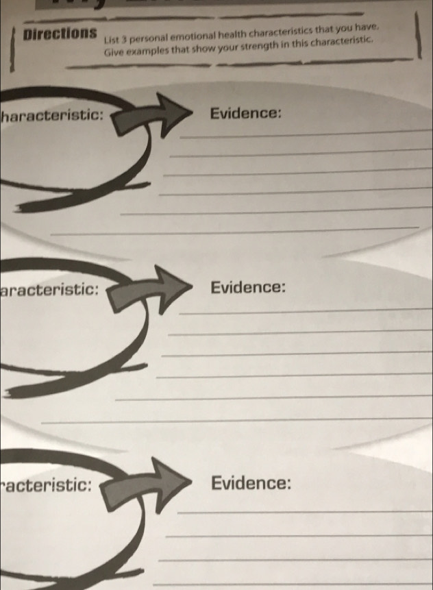 Directions List 3 personal emotional health characteristics that you have. 
Give examples that show your strength in this characteristic. 
_ 
haracteristic: Evidence: 
_ 
_ 
_ 
_ 
_ 
aracteristic: Evidence: 
_ 
_ 
_ 
_ 
_ 
_ 
racteristic: Evidence: 
_ 
_ 
_ 
_