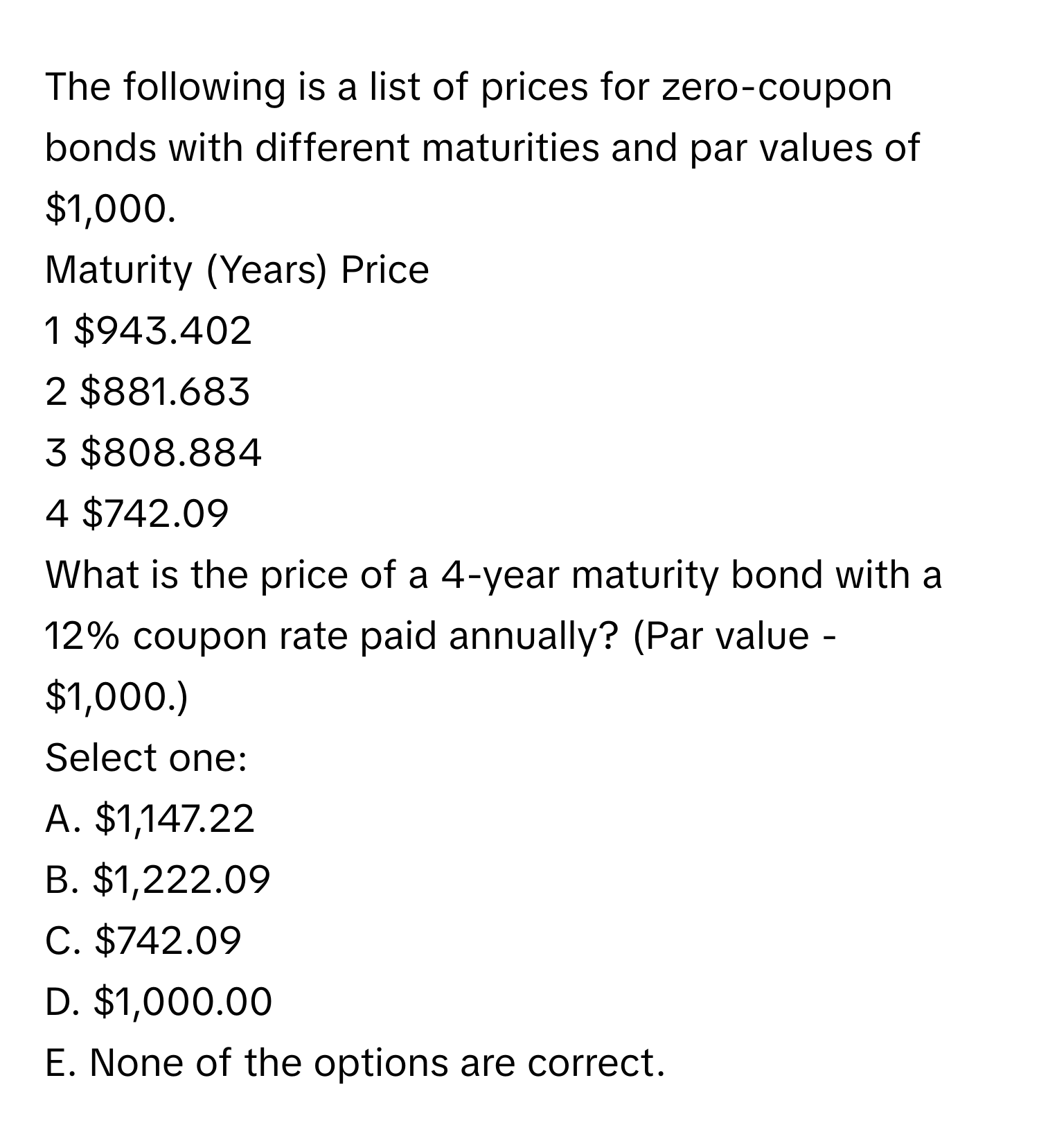 The following is a list of prices for zero-coupon bonds with different maturities and par values of $1,000. 
Maturity (Years)  Price
1  $943.402
2  $881.683
3  $808.884
4  $742.09 

What is the price of a 4-year maturity bond with a 12% coupon rate paid annually? (Par value - $1,000.)
Select one:
A. $1,147.22
B. $1,222.09
C. $742.09
D. $1,000.00
E. None of the options are correct.