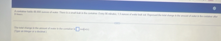 Acmtasw holds 80,059 ounces of water. There is a small leak in the container. Every 96 minutes, 1.3 sunces of water leak out. Represent the total change in the amount of water in the contaliner after
8 heurs 
The tutal change in the amount of water in the container in 
(Typó se intaegor né a discional ) □ oujs(s)