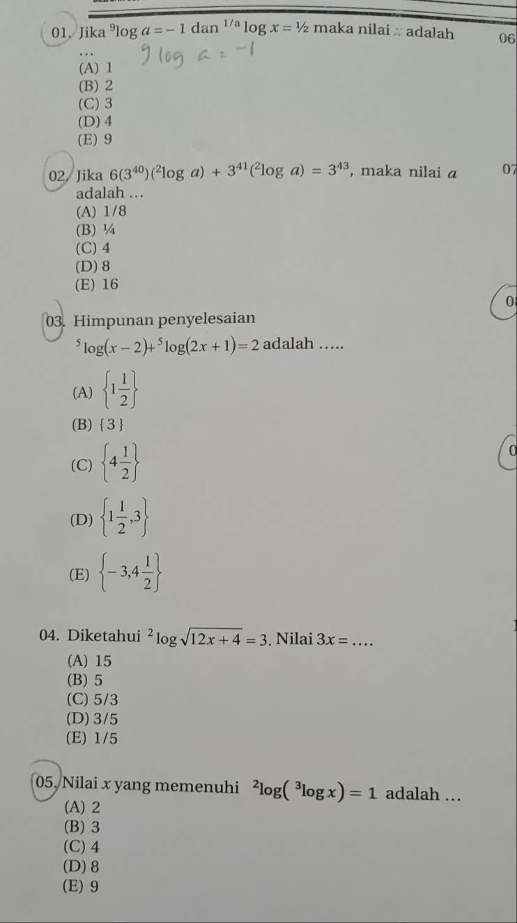 Jika^9log a=-1dan^(1/a)log x=1/2 maka nilai π adalah 06
(A) 1
(B) 2
(C) 3
(D) 4
(E) 9
02. Jika 6(3^(40))(^2log a)+3^(41)(^2log a)=3^(43) , maka nilai a 07
adalah .
(A) 1/8
(B) ¼
(C) 4
(D) 8
(E) 16
0
03. Himpunan penyelesaian^5log (x-2)+^5log (2x+1)=2 adalah .....
(A)  1 1/2 
(B)  3
(C)  4 1/2 
0
(D)  1 1/2 ,3
(E)  -3,4 1/2 
04. Diketahui^2log sqrt(12x+4)=3. Nilai 3x= _  ...
(A) 15
(B) 5
(C) 5/3
(D) 3/5
(E) 1/5
05, Nilai x yang memenuhi^2log (^3log x)=1 adalah ..
(A) 2
(B) 3
(C) 4
(D) 8
(E) 9