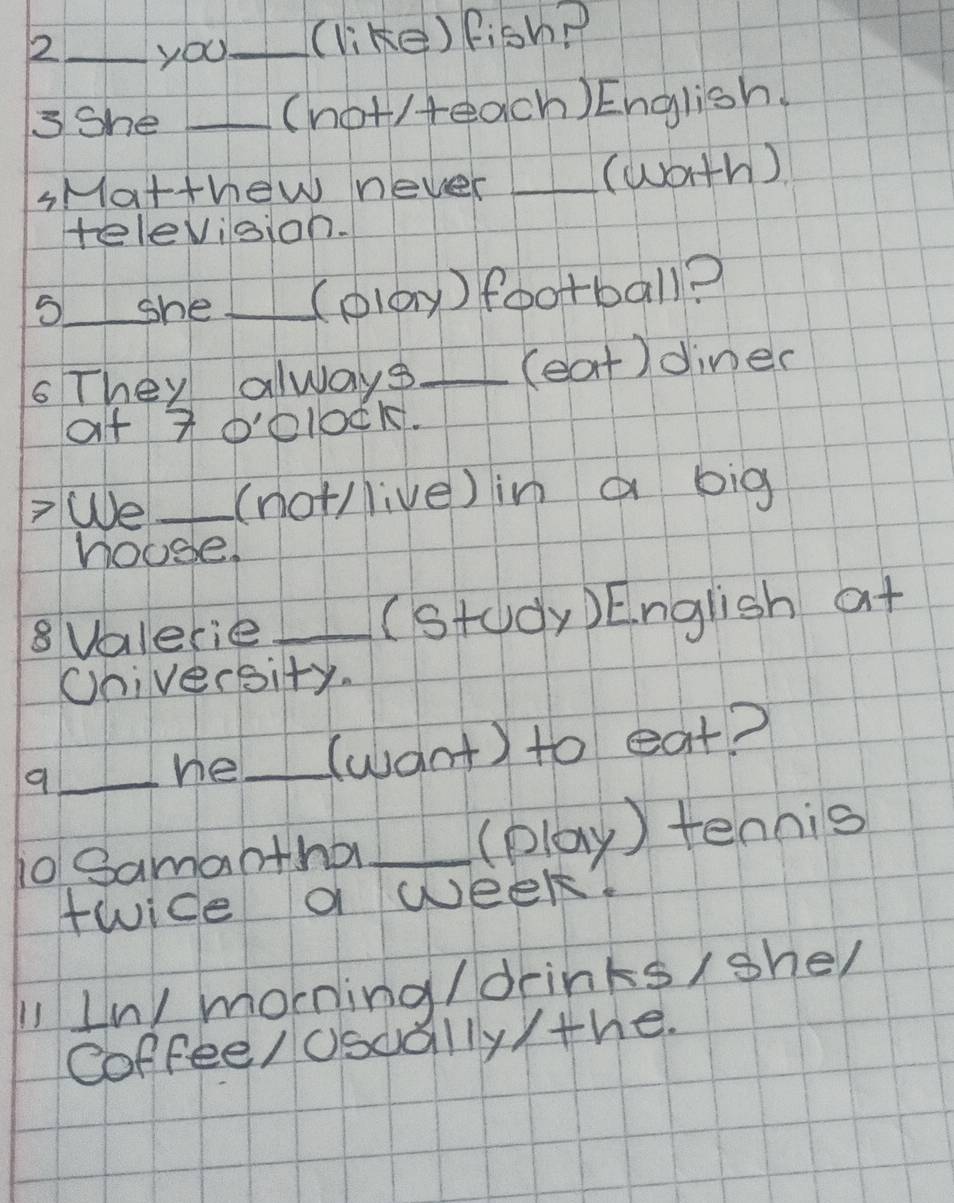 2 _you_ (like) Fish? 
3She _(not/teach) English. 
sMatthew never _(wath) 
television. 
5_ she _(olay) football? 
sThey always _(eat)diner 
at 7o0lock. 
>We_ (not/live) in a big 
hoose. 
8Valerie _(study) English at 
Chiversity. 
_he_ (want) to eat? 
i0 Samabtha _(play ) tennis 
twice a week. 
1 In/ morning / drinks/she/ 
Coffee/ osdally /the.