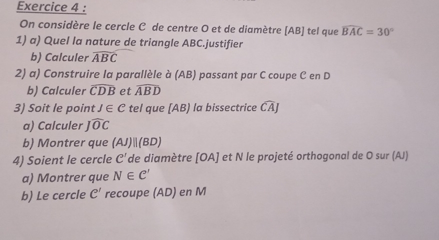 On considère le cercle C de centre O et de diamètre [ AB ] tel que widehat BAC=30°
1) a) Quel la nature de triangle ABC.justifier 
b) Calculer widehat ABC
2) a) Construire la parallèle à (AB) passant par C coupe C en D
b) Calculer widehat CDB et widehat ABD
3) Soit le point J∈ C tel que [ AB) la bissectrice widehat CAJ
a) Calculer Jwidehat OC
b) Montrer que (AJ)parallel (BD)
4) Soient le cercle C' de diamètre [OA] Il et N le projeté orthogonal de O sur (AJ) 
a) Montrer que N∈ C'
b) Le cercle C' recoupe (AD) en M