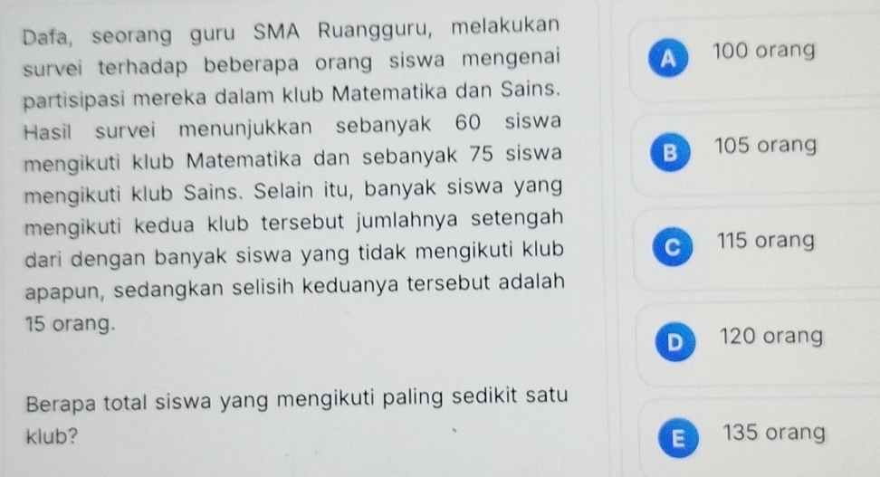 Dafa, seorang guru SMA Ruangguru, melakukan
survei terhadap beberapa orang siswa mengenai
A 100 orang
partisipasi mereka dalam klub Matematika dan Sains.
Hasil survei menunjukkan sebanyak 60 siswa
mengikuti klub Matematika dan sebanyak 75 siswa B 105 orang
mengikuti klub Sains. Selain itu, banyak siswa yang
mengikuti kedua klub tersebut jumlahnya setengah 
dari dengan banyak siswa yang tidak mengikuti klub C 115 orang
apapun, sedangkan selisih keduanya tersebut adalah
15 orang.
D 120 orang
Berapa total siswa yang mengikuti paling sedikit satu
klub? E 135 orang