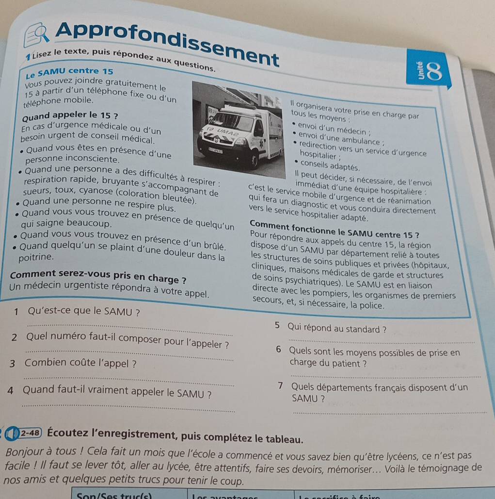 Approfondissement
1 Lisez le texte, puis répondez aux questions.
Le SAMU centre 15
18
Vous pouvez joindre gratuitement le
15 à partir d'un téléphone fixe ou d'un
téléphone mobile.
Il organisera votre prise en charge par
Quand appeler le 15 ?
tous les moyens :
En cas d'urgence médicale ou d'un
envoi d'un médecin ;
besoin urgent de conseil médical.
envoi d'une ambulance ;
redirection vers un service d'urgence
Quand vous êtes en présence d'une
hospitalier ;
personne inconsciente.
conseils adaptés.
Il peut décider, si nécessaire, de l'envoi
Quand une personne a des difficultés à respirer : c'est le service mobile d’urgence et de réanimation
immédiat d'une équipe hospitalière :
respiration rapide, bruyante s’accompagnant de qui fera un diagnostic et vous conduira directement
sueurs, toux, cyanose (coloration bleutée) vers le service hospitalier adapté.
Quand une personne ne respire plus.
Quand vous vous trouvez en présence de quelqu'un Comment fonctionne le SAMU centre 15 ?
qui saigne beaucoup.
Pour répondre aux appels du centre 15, la région
Quand vous vous trouvez en présence d'un brûlé. dispose d'un SAMU par département relié à toutes
Quand quelqu'un se plaint d'une douleur dans la  les structures de soins publiques et privées (hôpitaux,
poitrine.
cliniques, maisons médicales de garde et structures
Comment serez-vous pris en charge ?
de soins psychiatriques). Le SAMU est en liaison
directe avec les pompiers, les organismes de premiers
Un médecin urgentiste répondra à votre appel. secours, et, si nécessaire, la police.
1 Qu'est-ce que le SAMU ?
_ 5 Qui répond au standard ?
2 Quel numéro faut-il composer pour l’appeler ? 6 Quels sont les moyens possibles de prise en
3 Combien coûte l’appel ? charge du patient ?
_
_
7 Quels départements français disposent d'un
4 Quand faut-il vraiment appeler le SAMU ?
_
SAMU ？
_
92-48) Écoutez l'enregistrement, puis complétez le tableau.
Bonjour à tous ! Cela fait un mois que l'école a commencé et vous savez bien qu’être lycéens, ce n'est pas
facile ! Il faut se lever tôt, aller au lycée, être attentifs, faire ses devoirs, mémoriser... Voilà le témoignage de
nos amis et quelques petits trucs pour tenir le coup.