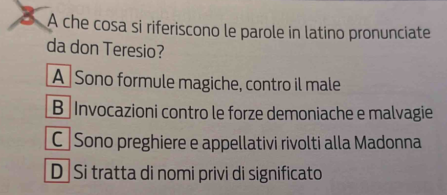 A che cosa si riferiscono le parole in latino pronunciate
da don Teresio?
A Sono formule magiche, contro il male
B Invocazioni contro le forze demoniache e malvagie
C Sono preghiere e appellativi rivolti alla Madonna
D Si tratta di nomi privi di significato