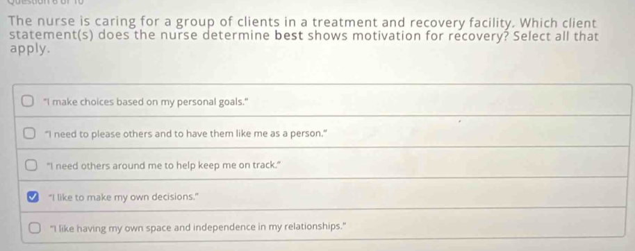 The nurse is caring for a group of clients in a treatment and recovery facility. Which client
statement(s) does the nurse determine best shows motivation for recovery? Select all that
apply.
"I make choices based on my personal goals."
“I need to please others and to have them like me as a person.”
"I need others around me to help keep me on track."
"I like to make my own decisions."
“I like having my own space and independence in my relationships.”