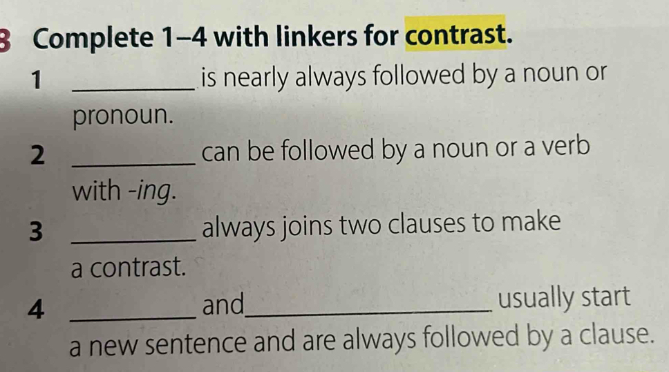 Complete 1-4 with linkers for contrast. 
1 _is nearly always followed by a noun or 
pronoun. 
2 _can be followed by a noun or a verb 
with -ing. 
3 _always joins two clauses to make 
a contrast. 
4 _and_ usually start 
a new sentence and are always followed by a clause.