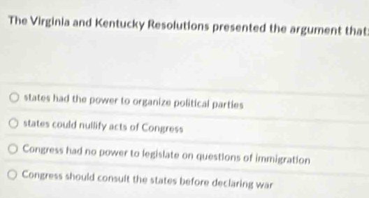 The Virginia and Kentucky Resolutions presented the argument that
states had the power to organize political parties
states could nullify acts of Congress
Congress had no power to legislate on questions of immigration
Congress should consuilt the states before declaring war