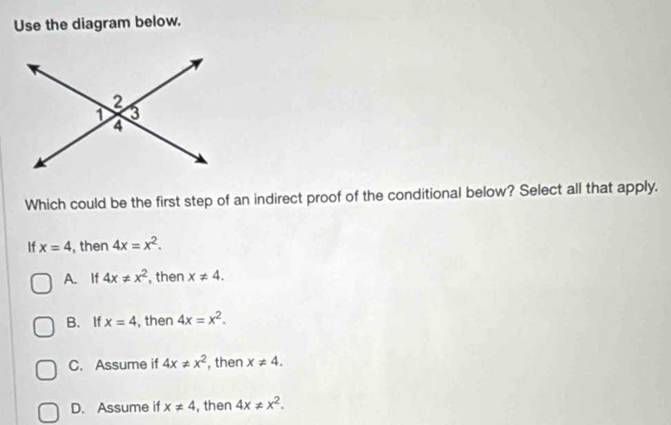 Use the diagram below.
Which could be the first step of an indirect proof of the conditional below? Select all that apply.
If x=4 , then 4x=x^2.
A. If 4x!= x^2 , then x!= 4.
B.If x=4 , then 4x=x^2.
C. Assume if 4x!= x^2 , then x!= 4.
D. Assume if x!= 4 , then 4x!= x^2.