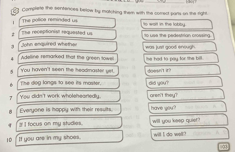 you _(do)? 
Complete the sentences below by matching them with the correct parts on the right. 
1 The police reminded us to wait in the lobby. 
2 The receptionist requested us to use the pedestrian crossing. 
3 John enquired whether 
was just good enough. 
4 Adeline remarked that the green towel 
he had to pay for the bill. 
5 You haven't seen the headmaster yet, doesn't it? 
6 The dog longs to see its master, did you? 
7 You didn't work wholeheartedly, aren't they? 
8 Everyone is happy with their results, have you? 
q If I focus on my studies, will you keep quiet? 
10 If you are in my shoes, will I do well? 
103