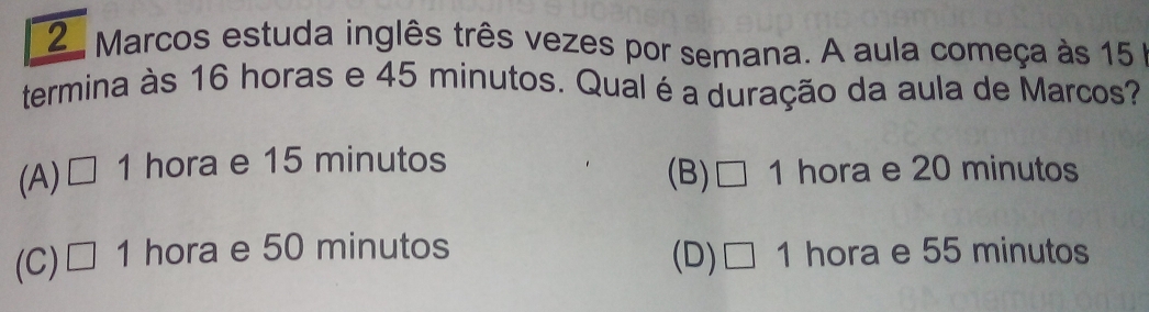 Marcos estuda inglês três vezes por semana. A aula começa às 15
termina às 16 horas e 45 minutos. Qual é a duração da aula de Marcos?
(A) □ 1 hora e 15 minutos hora e 20 minutos
(B) □ 1.
(C) □ 1 hora e 50 minutos hora e 55 minutos
(D) □ 1