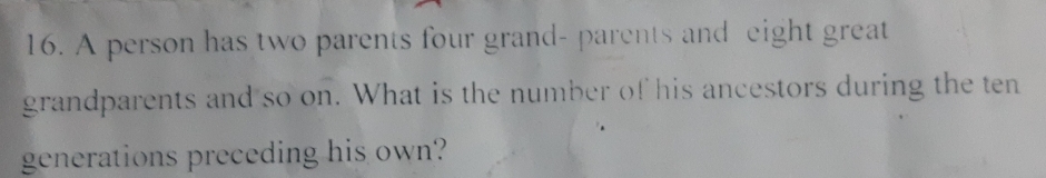 A person has two parents four grand- parents and eight great 
grandparents and so on. What is the number of his ancestors during the ten 
generations preceding his own?