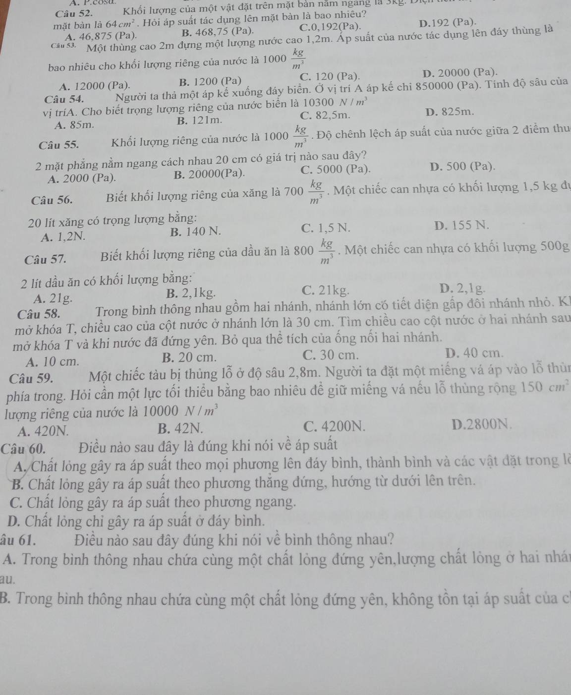 cosa.
Câu 52.  Khối lượng của một vật đặt trên mặt bàn năm ngang là 3kg. Dit
mặt bàn là 64cm^2. Hỏi áp suất tác dụng lên mặt bàn là bao nhiêu?
A. 46,875 (Pa) B. 468,75 (Pa). C. 0,192(Pa). D.192 (Pa).
cau  Một thùng cao 2m đựng một lượng nước cao 1,2m. Áp suất của nước tác dụng lên đáy thùng là
bao nhiêu cho khối lượng riêng của nước là 1000 kg/m^3 
C. 120 (Pa). D. 20000 (Pa).
A. 12000 (Pa). B. 1200 (Pa)
Câu 54. Người ta thả một áp kế xuống đáy biển. Ở vị trí A áp kế chi 850000 (Pa). Tính độ sâu của
vị tríA. Cho biết trọng lượng riêng của nước biển là 1 0300N/m^3
A. 85m. B. 121m. C. 82,5m. D. 825m.
Câu 55. Khối lượng riêng của nước là 1000  kg/m^3 .  Độ chênh lệch áp suất của nước giữa 2 điểm thu
2 mặt phẳng nằm ngang cách nhau 20 cm có giá trị nào sau đây?
A. 2000 (Pa). B. 20000(Pa). C. 5000 (Pa).
D. 500 (Pa).
Câu 56. Biết khối lượng riêng của xăng là 700  kg/m^3 . Một chiếc can nhựa có khối lượng 1,5 kg đự
20 lít xăng có trọng lượng bằng: D. 155 N.
A. 1,2N. B. 140 N. C. 1,5 N.
Câu 57. Biết khối lượng riêng của dầu ăn là 800  kg/m^3 . Một chiếc can nhựa có khối lượng 500g
2 lít dầu ăn có khối lượng bằng:
A. 21g. B. 2,1kg.
C. 21kg. D. 2,1g.
Câu 58.  Trong bình thông nhau gồm hai nhánh, nhánh lớn có tiết diện gấp đôi nhánh nhỏ. Kh
mở khóa T, chiều cao của cột nước ở nhánh lớn là 30 cm. Tìm chiều cao cột nước ở hai nhánh sau
mở khóa T và khi nước đã đứng yên. Bỏ qua thể tích của ống nối hai nhánh.
A. 10 cm. B. 20 cm. C. 30 cm. D. 40 cm.
Câu 59. Một chiếc tàu bị thủng lỗ ở độ sâu 2,8m. Người ta đặt một miếng vá áp vào lỗ thùn
phía trong. Hỏi cần một lực tối thiểu bằng bao nhiêu để giữ miếng vá nếu lỗ thùng rộng 150cm^2
lượng riêng của nước là 10000N/m^3
A. 420N. B. 42N. C. 4200N. D.2800N.
Câu 60. Điều nào sau đây là đúng khi nói về áp suất
A. Chất lỏng gây ra áp suất theo mọi phương lên đáy bình, thành bình và các vật đặt trong là
B. Chất lỏng gây ra áp suất theo phương thăng đứng, hướng từ dưới lên trên.
C. Chất lỏng gây ra áp suất theo phương ngang.
D. Chất lỏng chỉ gây ra áp suất ở đáy bình.
âu 61. Điều nào sau đây đúng khi nói về bình thông nhau?
A. Trong bình thông nhau chứa cùng một chất lỏng đứng yên,lượng chất lỏng ở hai nhán
au.
B. Trong bình thông nhau chứa cùng một chất lỏng đứng yên, không tồn tại áp suất của có