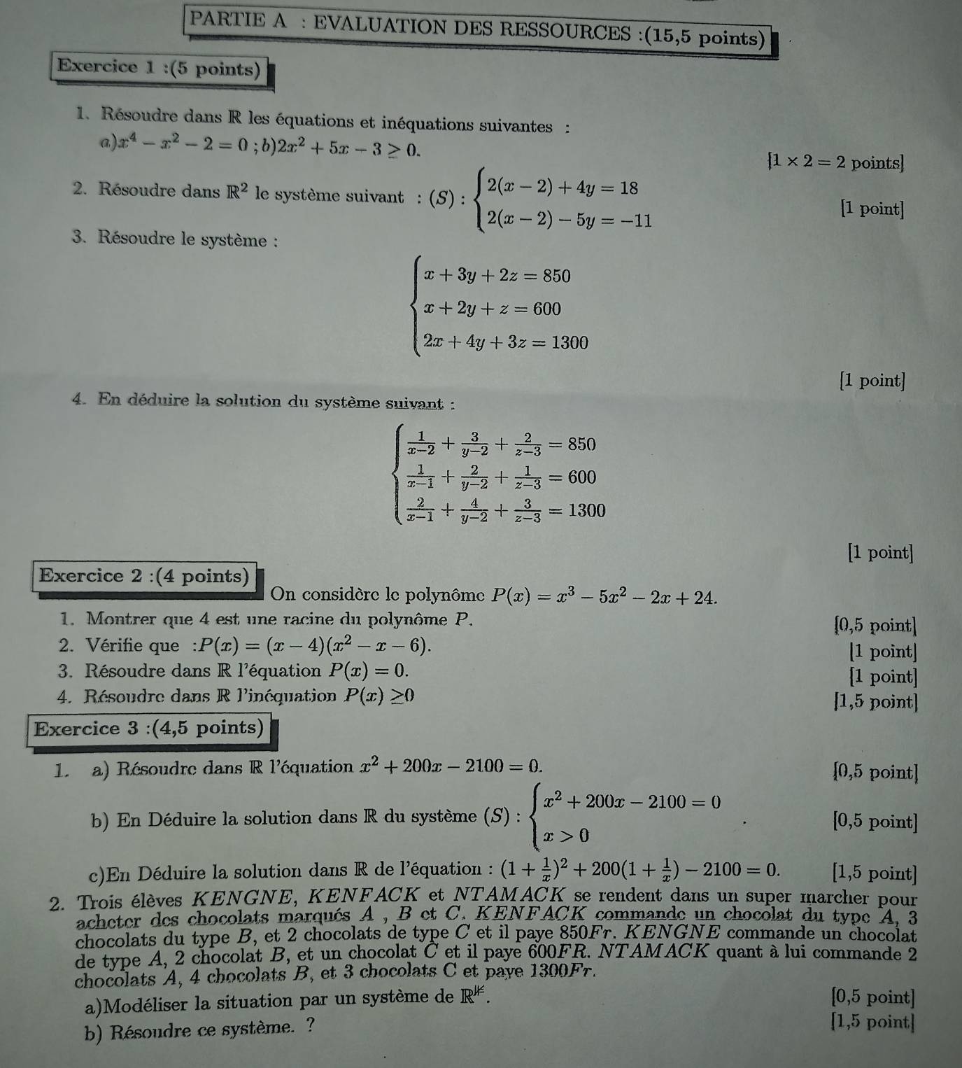 PARTIE A : EVALUATION DES RESSOURCES :(15,5 points)
Exercice 1 :(5 points)
1. Résoudre dans R les équations et inéquations suivantes :
a) x^4-x^2-2=0; b) 2x^2+5x-3≥ 0. beginarrayl 1* 2=2endarray. points]
2. Résoudre dans R^2 le système suivant  : (S):beginarrayl 2(x-2)+4y=18 2(x-2)-5y=-11endarray. [1 point]
3. Résoudre le système :
beginarrayl x+3y+2z=850 x+2y+z=600 2x+4y+3z=1360endarray.
[1 point]
4. En déduire la solution du système suivant :
beginarrayl  1/x-2 + 3/y-2 + 2/z-3 =850  1/x-1 + 2/y-2 + 1/z-3 =600  2/x-1 + 4/y-2 + 3/z-3 =1300endarray.
[1 point]
Exercice 2 :(4 points)
On considère le polynôme P(x)=x^3-5x^2-2x+24.
1. Montrer que 4 est une racine du polynôme P. [0,5 point]
2. Vérifie que : P(x)=(x-4)(x^2-x-6).
[1 point]
3. Résoudre dans R l'équation P(x)=0. [1 point]
4. Résoudre dans R l'inéquation P(x)≥ 0 [1,5 point]
Exercice 3 :(4,5 points)
1  a) Résoudre dans R l'équation x^2+200x-2100=0.
[0,5 point]
b) En Déduire la solution dans R du système (S):beginarrayl x^2+200x-2100=0 x>0endarray. [0,5 point]
c)En Déduire la solution dans R de l'équation : (1+ 1/x )^2+200(1+ 1/x )-2100=0. [1,5 point]
2. Trois élèves KENGNE, KENFACK et NTAMACK se rendent dans un super marcher pour
acheter des chocolats marqués A , B et C. KENFACK commande un chocolat du type A, 3
chocolats du type B, et 2 chocolats de type C et il paye 85 0Fr. KENGNE commande un chocolat
de type A, 2 chocolat B, et un chocolat C et il paye 600FR. NTAMACK quant à lui commande 2
chocolats A, 4 chocolats B, et 3 chocolats C et paye 1300Fr.
a)Modéliser la situation par un système de IR^(JK). [0,5 point]
b) Résoudre ce système. ?
[1,5 point]