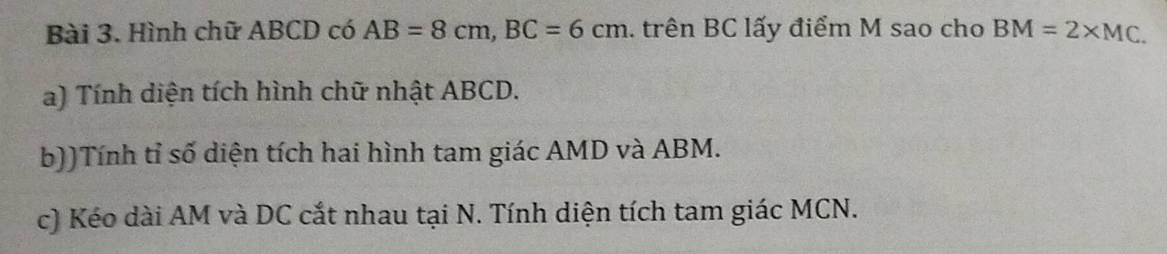 Hình chữ ABCD có AB=8cm, BC=6cm. trên BC lấy điểm M sao cho BM=2* MC. 
a) Tính diện tích hình chữ nhật ABCD. 
b))Tính tỉ số diện tích hai hình tam giác AMD và ABM. 
c) Kéo dài AM và DC cắt nhau tại N. Tính diện tích tam giác MCN.