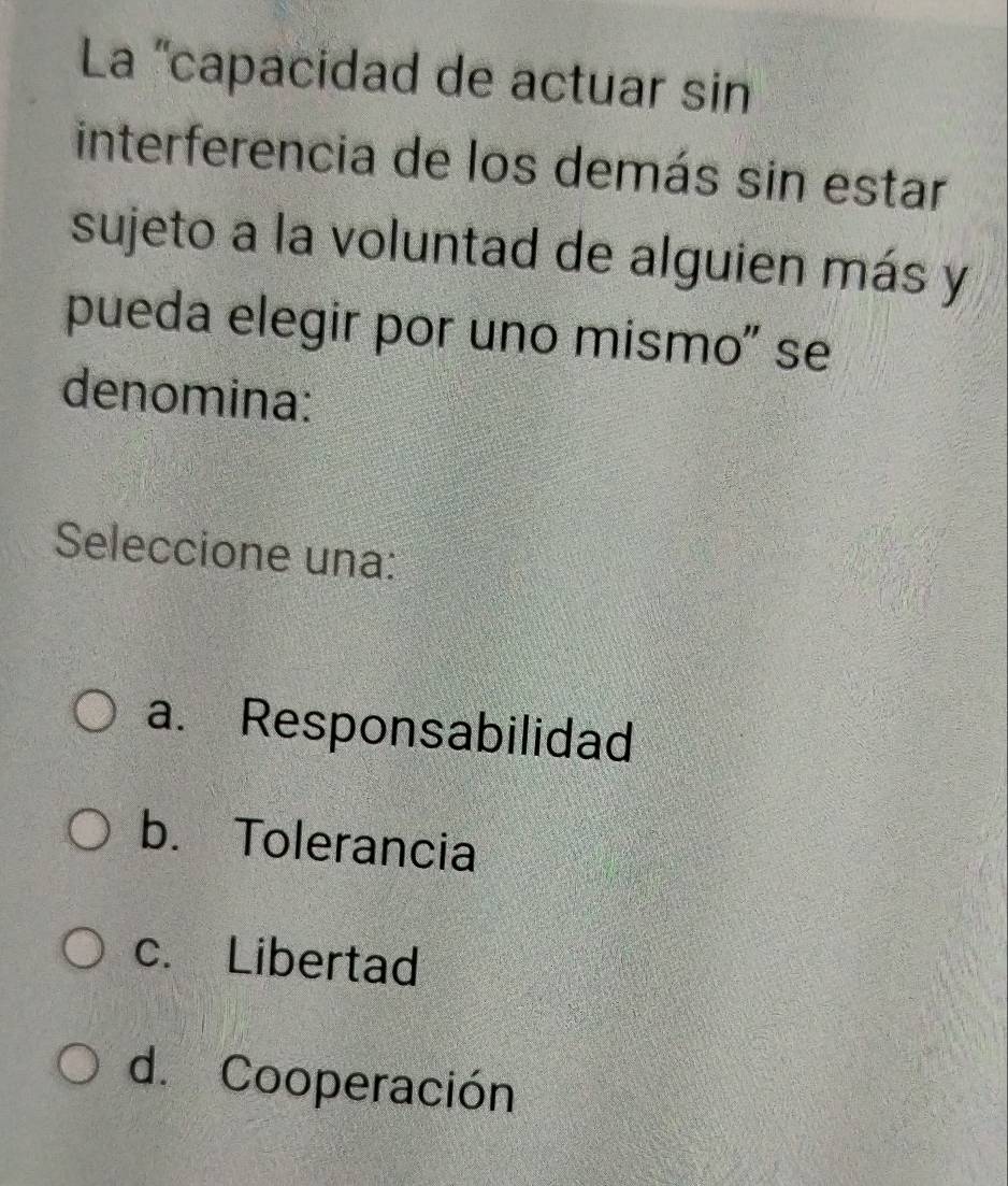 La ''capacidad de actuar sin
interferencia de los demás sin estar
sujeto a la voluntad de alguien más y
pueda elegir por uno mísmo" se
denomina:
Seleccione una:
a. Responsabilidad
b. Tolerancia
c. Libertad
d. Cooperación