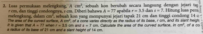 Luas permukaan melengkung, Acm^2 , sebuah kon berubah secara langsung dengan jejari tap
r cm, dan tinggi condongnya, s cm. Diberi bahawa A=77 apabila r=3.5dans=7. Hitung luas perm = 
melengkung, dalam cm^2 , sebuah kon yang mempunyai jejari tapak 21 cm dan tinggi condong 14 c
The area of the curved surface, Acm^2 , of a cone varies directly as the radius of its base, r cm, and its slant heigh 
It is given that A=77 when r=3.5cm and s=7cm. Calculate the area of the curved surface, in cm^2 , of a co 
a radius of its base of 21 cm and a slant height of 14 cm.