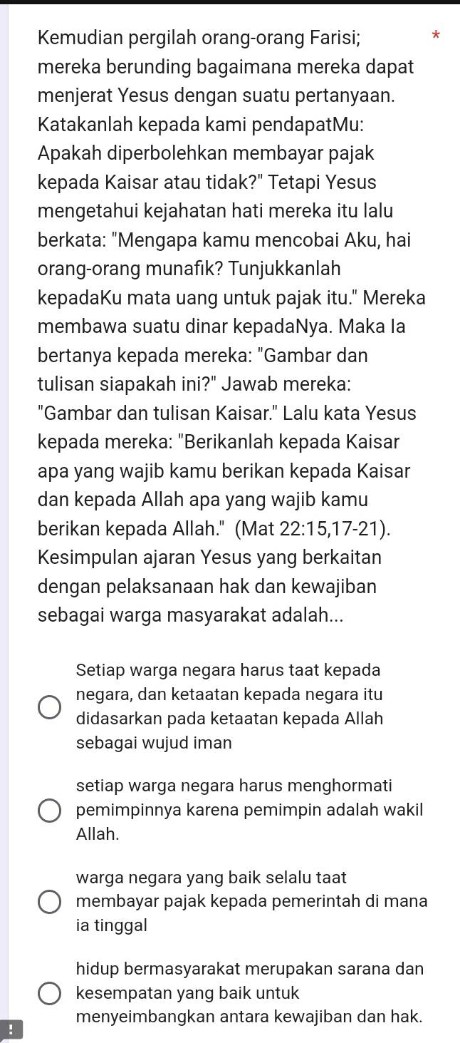 Kemudian pergilah orang-orang Farisi; *
mereka berunding bagaimana mereka dapat
menjerat Yesus dengan suatu pertanyaan.
Katakanlah kepada kami pendapatMu:
Apakah diperbolehkan membayar pajak
kepada Kaisar atau tidak?" Tetapi Yesus
mengetahui kejahatan hati mereka itu lalu
berkata: "Mengapa kamu mencobai Aku, hai
orang-orang munafik? Tunjukkanlah
kepadaKu mata uang untuk pajak itu." Mereka
membawa suatu dinar kepadaNya. Maka Ia
bertanya kepada mereka: "Gambar dan
tulisan siapakah ini?" Jawab mereka:
"Gambar dan tulisan Kaisar." Lalu kata Yesus
kepada mereka: "Berikanlah kepada Kaisar
apa yang wajib kamu berikan kepada Kaisar
dan kepada Allah apa yang wajib kamu
berikan kepada Allah." (Mat 22 : 15, 17 - 21).
Kesimpulan ajaran Yesus yang berkaitan
dengan pelaksanaan hak dan kewajiban
sebagai warga masyarakat adalah...
Setiap warga negara harus taat kepada
negara, dan ketaatan kepada negara itu
didasarkan pada ketaatan kepada Allah
sebagai wujud iman
setiap warga negara harus menghormati
pemimpinnya karena pemimpin adalah wakil
Allah.
warga negara yang baik selalu taat
membayar pajak kepada pemerintah di mana
ia tinggal
hidup bermasyarakat merupakan sarana dan
kesempatan yang baik untuk
menyeimbangkan antara kewajiban dan hak.
!