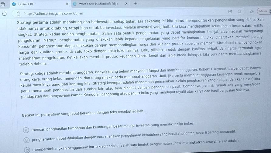 Online CBT × What's new in Microsoft Edge × +
https://adhocprimagama.com/#/ujian Masck
Strategi pertama adalah menabung dan berinvestasi setiap bulan. Era sekarang ini kita harus memprioritaskan penghasilan yang didapatkan
tidak hanya untuk ditabung, tetapi juga untuk berinvestasi. Melalui investasi yang baik, kita bisa mendapatkan keuntungan besar dalam waktu
singkat. Strategi kedua adalah penghematan. Salah satu bentuk penghematan yang dapat meningkatkan kesejahteraan adalah mengurangi
pengeluaran. Namun, penghematan yang dilakukan lebih kepada pengeluaran yang bersifat konsumtif. Jika diharuskan membeli barang
konsumtif, penghematan dapat dilakukan dengan membandingkan harga dan kualitas produk sebelum membeli. Kita dapat membandingkan
harga dan kualitas produk di satu toko dengan toko-toko lainnya. Lalu, pilihlah produk dengan kualitas terbaik dan harga termurah agar
menghemat pengeluaran. Ketika akan membeli produk keuangan (kartu kredit dan jenis kredit lainnya), kita pun harus membandingkannya
terlebih dahulu.
Strategi ketiga adalah membuat anggaran. Banyak orang belum menyadari fungsi dan manfaat anggaran. Robert T. Kiyosaki berpendapat, bahwa
orang kaya, orang kelas menengah, dan orang miskin perlu membuat anggaran. Jadi, jika perlu membuat anggaran keuangan untuk mengelola
keluar masuknya uang dari kantong kita. Strategi keempat adalah menambah pemasukan. Selain penghasilan yang didapat dari kerja aktif, kita
perlu menambah penghasilan dari sumber lain atau bisa disebut dengan pendapatan pasif. Contohnya, pemilik rumah kos yang mendapat
pendapatan dari penyewaan kamar. Kemudian pengarang atau penulis buku yang mendapat royalti atas karya dan hasil penjualan bukunya
Berikut ini, pernyataan yang tepat berkaitan dengan teks tersebut adalah ...
A  mencari penghasilan tambahan dan keuntungan besar melalui investasi yang memiliki risiko terkecil.
penghematan dapat dilakukan dengan cara menekan pengeluaran kebutuhan yang bersifat prioritas, seperti barang konsumtif
mempertimbangkan penggunaan kartu kredit adalah salah satu bentuk penghematan untuk meningkatkan kesejahteraan adalah