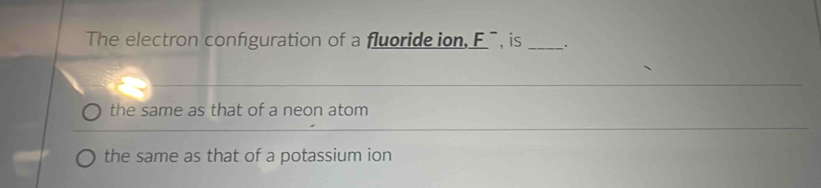 The electron confguration of a fluorideion _ F^- , is_
the same as that of a neon atom
the same as that of a potassium ion