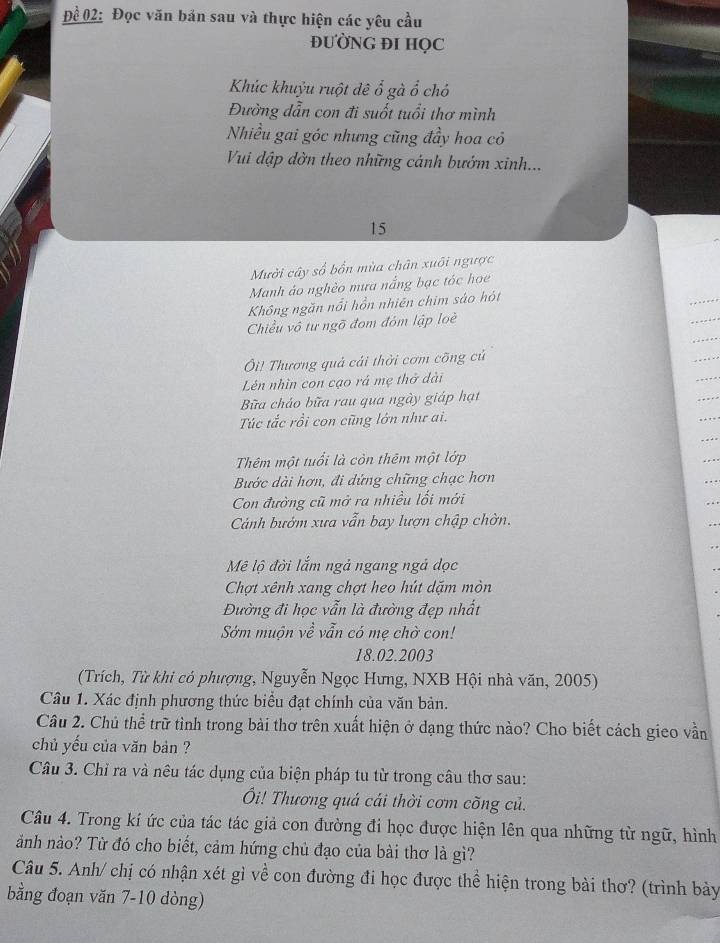 Để 02: Đọc văn bản sau và thực hiện các yêu cầu
ĐƯỜNG ĐI HỌC
Khúc khuỷu ruột dê frac 1 gà ổ chó
Đường dẫn con đi suốt tuổi thơ mình
Nhiều gai góc nhưng cũng đầy hoa có
Vui đập đờn theo những cánh bướm xinh...
15
Mười cây số bổn mùa chân xuôi ngược
Manh áo nghèo mưa nắng bạc tóc họe
Không ngăn nổi hồn nhiên chim sáo hót
Chiều vô tư ngõ đom đóm lập loè
Ôi! Thương quả cải thời cơm cõng củ
Lên nhìn con cạo rá mẹ thở dài
Bữa cháo bữa rau qua ngày giáp hạt
Túc tắc rồi con cũng lớn như ai.
Thêm một tuổi là còn thêm một lớp
Bước dài hơn, đi dứng chững chạc hơn
Con đường cũ mở ra nhiều lối mới
Cảnh bướm xưa vẫn bay lượn chập chờn.
Mê lộ đời lắm ngả ngang ngả dọc
Chợt xênh xang chợt heo hút dặm mòn
Đường đi học vẫn là đường đẹp nhất
Sớm muộn về vẫn có mẹ chờ con!
18.02.2003
(Trích, Từ khi có phượng, Nguyễn Ngọc Hưng, NXB Hội nhà văn, 2005)
Câu 1. Xác định phương thức biểu đạt chính của văn bản.
Câu 2. Chủ thể trữ tình trong bài thơ trên xuất hiện ở dạng thức nào? Cho biết cách gieo vần
chủ yếu của văn bản ?
Câu 3. Chỉ ra và nêu tác dụng của biện pháp tu từ trong câu thơ sau:
Ôi! Thương quả cái thời cơm cõng củ.
Câu 4. Trong kí ức của tác tác giả con đường đi học được hiện lên qua những từ ngữ, hình
ảnh nào? Từ đó cho biết, cảm hứng chủ đạo của bài thơ là gì?
Câu 5. Anh/ chị có nhận xét gì về con đường đi học được thể hiện trong bài thơ? (trình bảy
bằng đoạn văn 7-10 dòng)