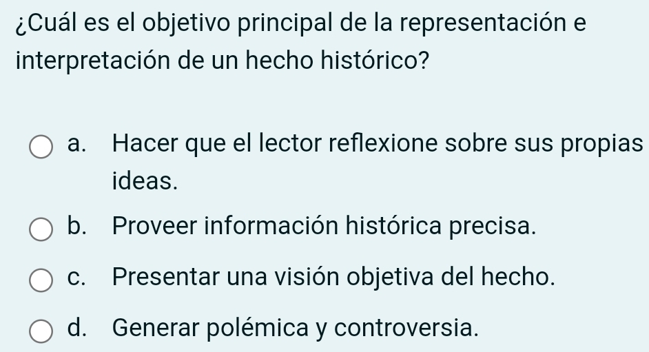 ¿Cuál es el objetivo principal de la representación el
interpretación de un hecho histórico?
a. Hacer que el lector reflexione sobre sus propias
ideas.
b. Proveer información histórica precisa.
c. Presentar una visión objetiva del hecho.
d. Generar polémica y controversia.