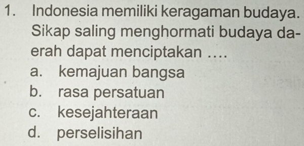 Indonesia memiliki keragaman budaya.
Sikap saling menghormati budaya da-
erah dapat menciptakan ..
a. kemajuan bangsa
b. rasa persatuan
c. kesejahteraan
d. perselisihan