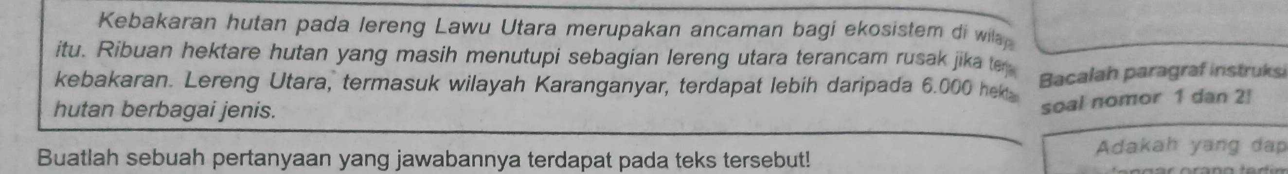 Kebakaran hutan pada lereng Lawu Utara merupakan ancaman bagi ekosistem di wil 
itu. Ribuan hektare hutan yang masih menutupi sebagian lereng utara terancam rusak jika te 
kebakaran. Lereng Utara, termasuk wilayah Karanganyar, terdapat lebih daripada 6.000 he Bacalah paragraf instruksi 
hutan berbagai jenis. 
soal nomor 1 dan 2 ] 
Buatlah sebuah pertanyaan yang jawabannya terdapat pada teks tersebut! 
Adakah yang dap