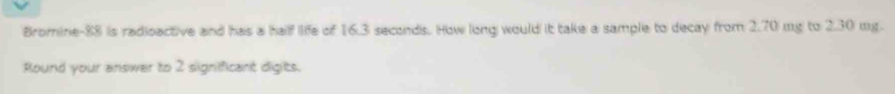 Bromine- 88 is radioactive and has a half life of 16.3 seconds. How long would it take a sample to decay from 2.70 mg to 2.30 mg. 
Round your answer to 2 signifficant digits.