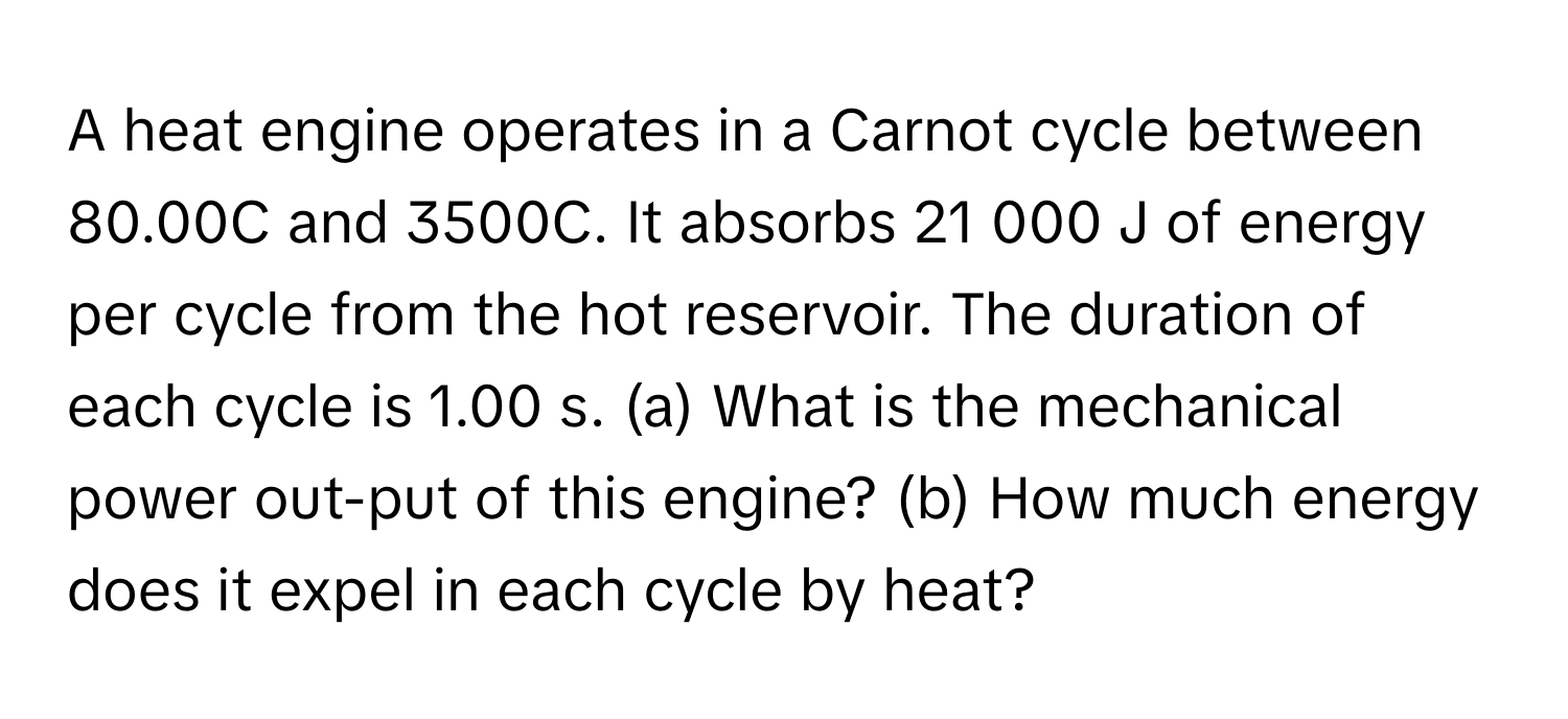 A heat engine operates in a Carnot cycle between 80.00C and 3500C. It absorbs 21 000 J of energy per cycle from the hot reservoir. The duration of each cycle is 1.00 s. (a) What is the mechanical power out-put of this engine? (b) How much energy does it expel in each cycle by heat?