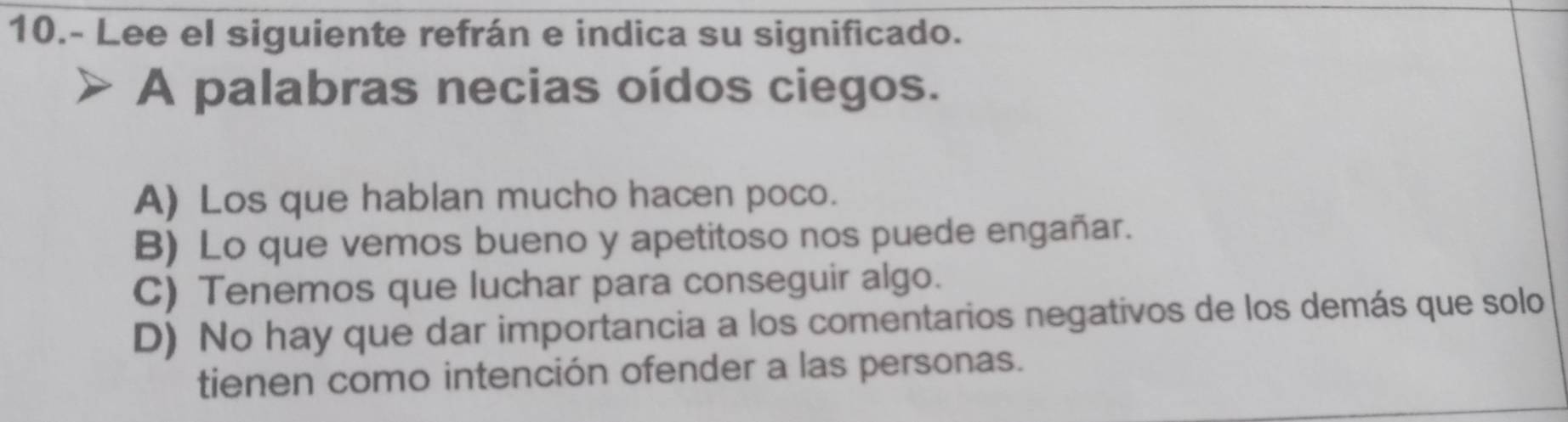 10.- Lee el siguiente refrán e indica su significado.
A palabras necias oídos ciegos.
A) Los que hablan mucho hacen poco.
B) Lo que vemos bueno y apetitoso nos puede engañar.
C) Tenemos que luchar para conseguir algo.
D) No hay que dar importancia a los comentarios negativos de los demás que solo
tienen como intención ofender a las personas.