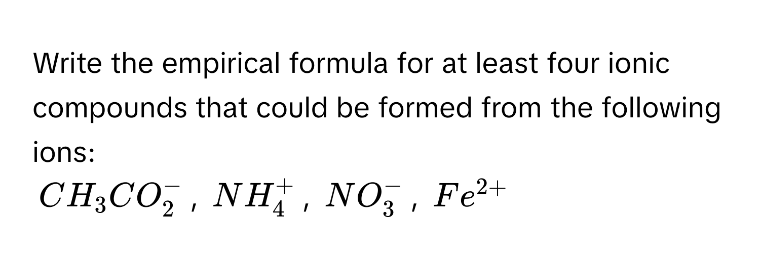 Write the empirical formula for at least four ionic compounds that could be formed from the following ions:
$CH_3CO_2^(-$, $NH_4^+$, $NO_3^-$, $Fe^2+)$