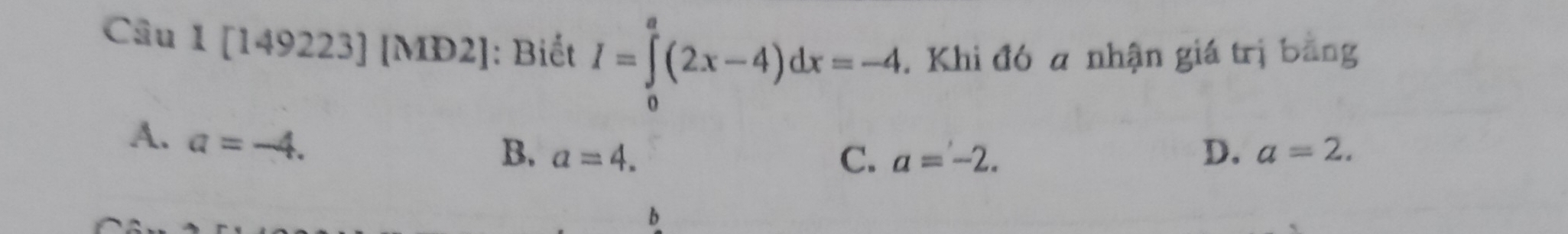 [149223] [MD2]: Biết I=∈tlimits _0^a(2x-4)dx=-4. Khi đó a nhận giá trị bằng
A. a=-4.
B. a=4. C. a=-2. D. a=2. 
b