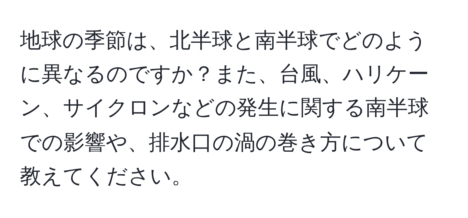 地球の季節は、北半球と南半球でどのように異なるのですか？また、台風、ハリケーン、サイクロンなどの発生に関する南半球での影響や、排水口の渦の巻き方について教えてください。