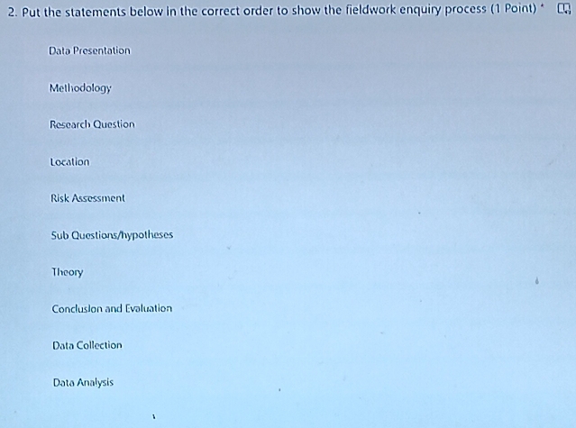 Put the statements below in the correct order to show the fieldwork enquiry process (1 Point) *
Data Presentation
Methodology
Research Question
Location
Risk Assessment
Sub Questions/hypotheses
Theory
Conclusion and Evaluation
Data Collection
Data Analysis