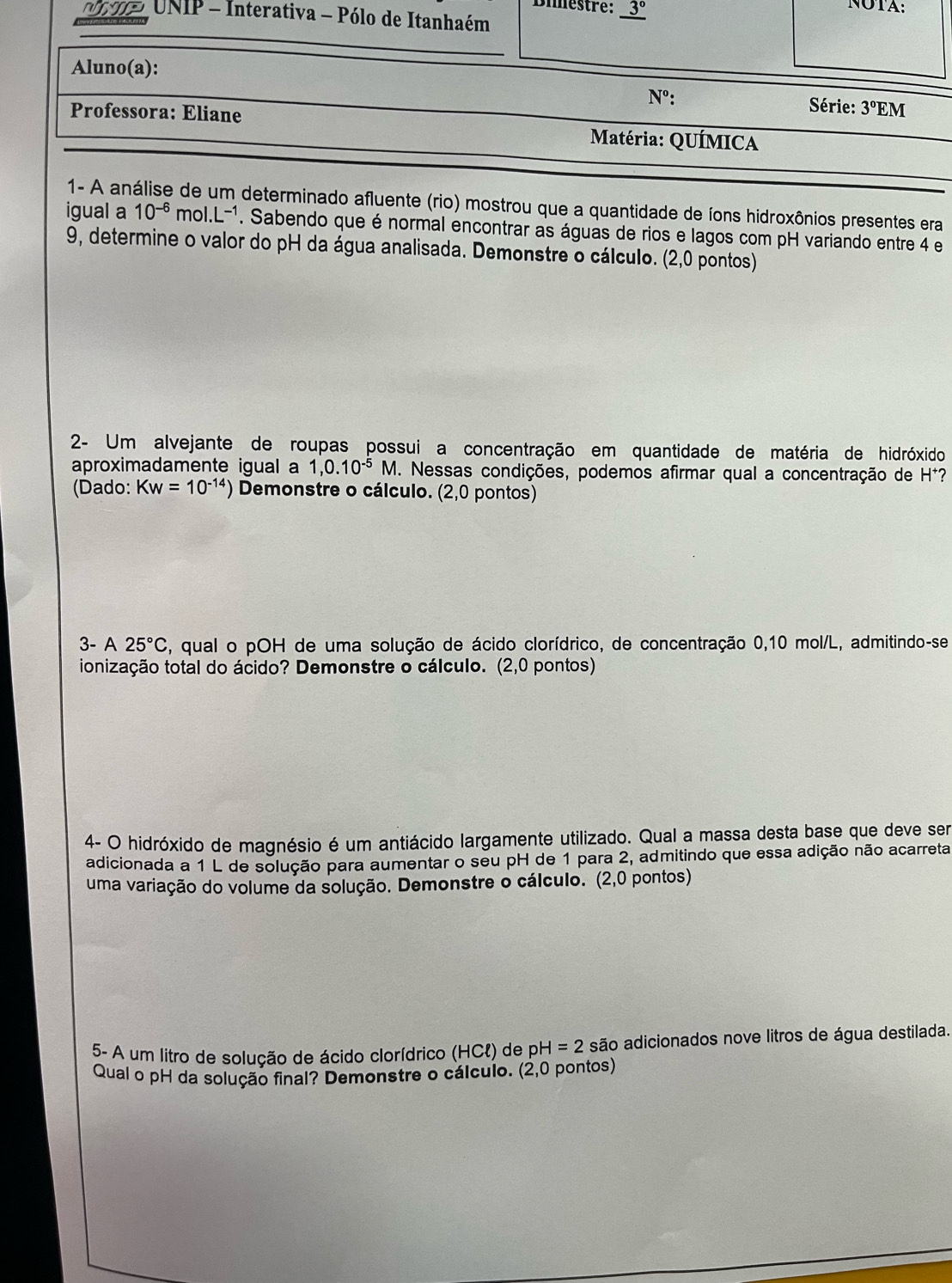 Dimestre: _ 3°
NOTA:
o UNIP - Interativa - Pólo de Itanhaém
Aluno(a):
N°:  Série: 3°EM
Professora: Eliane
Matéria: QUÍMICA
1- A análise de um determinado afluente (rio) mostrou que a quantidade de íons hidroxônios presentes era
igual a 10^(-6) m ol.L^(-1). Sabendo que é normal encontrar as águas de rios e lagos com pH variando entre 4 e
9, determine o valor do pH da água analisada. Demonstre o cálculo. (2,0 pontos)
2- Um alvejante de roupas possui a concentração em quantidade de matéria de hidróxido
aproximadamente igual a 1,0.10^(-5)M. Nessas condições, podemos afirmar qual a concentração de H*?
(Dado: Kw=10^(-14)) ) Demonstre o cálculo. (2,0 pontos)
3- A 25°C , qual o pOH de uma solução de ácido clorídrico, de concentração 0,10 mol/L, admitindo-se
ionização total do ácido? Demonstre o cálculo. (2,0 pontos)
4- O hidróxido de magnésio é um antiácido largamente utilizado. Qual a massa desta base que deve ser
adicionada a 1 L de solução para aumentar o seu pH de 1 para 2, admitindo que essa adição não acarreta
uma variação do volume da solução. Demonstre o cálculo. (2,0 pontos)
5- A um litro de solução de ácido clorídrico (HCl) de pl H=2 são adicionados nove litros de água destilada.
Qual o pH da solução final? Demonstre o cálculo. (2,0 pontos)