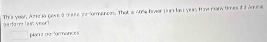 This year; Amelia gave 6 piano performances. That is 40% fewer than last year. How many times did Amelia 
perform last year? 
piano performances