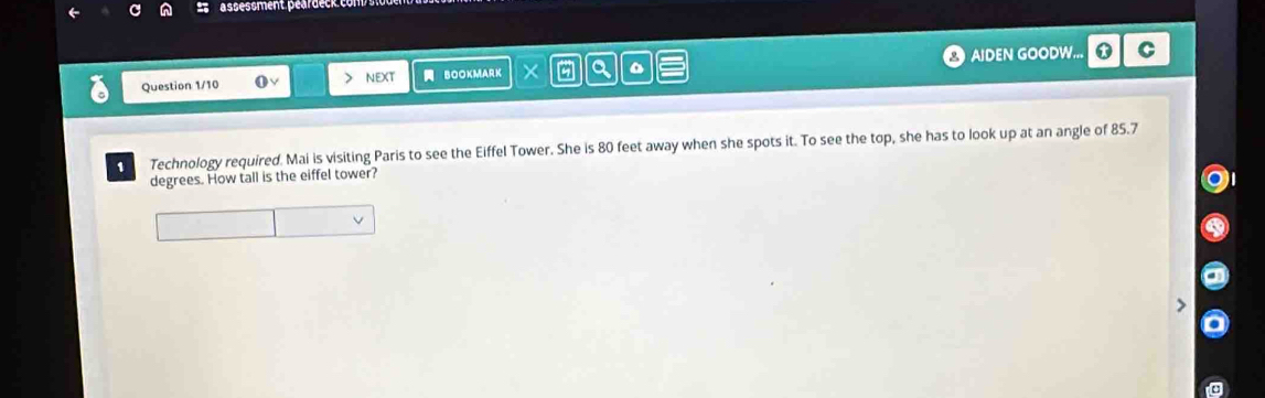 assessment. peärdeck. com. 
Question 1/10 > nEXt BOOKMARK X a AIDEN GOODW... * C 
1 Technology required. Mai is visiting Paris to see the Eiffel Tower. She is 80 feet away when she spots it. To see the top, she has to look up at an angle of 85.7
degrees. How tall is the eiffel tower?